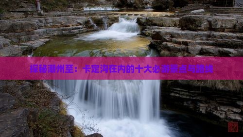 探秘潮州至：卡定沟在内的十大必游景点与路线