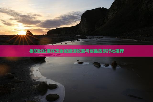 岳阳出发至林芝全域旅游攻略与高品质旅行社推荐