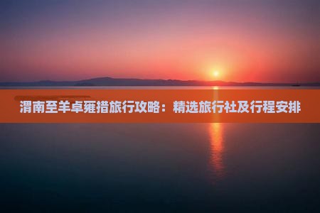渭南至羊卓雍措旅行攻略：精选旅行社及行程安排