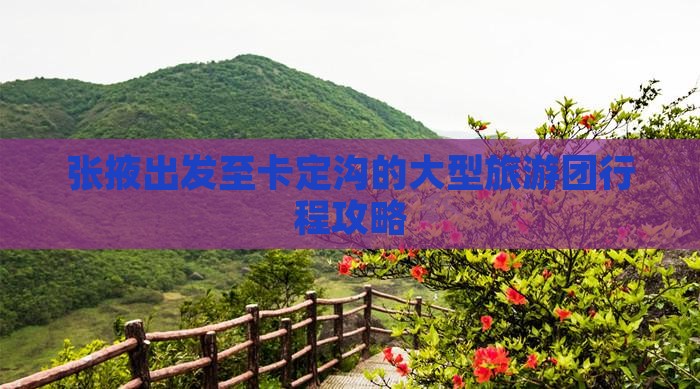 张掖出发至卡定沟的大型旅游团行程攻略