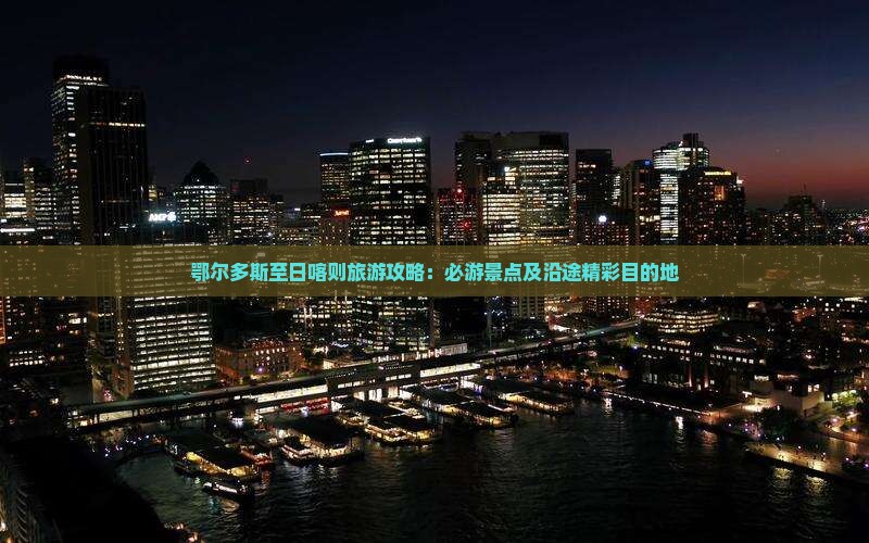 鄂尔多斯至日喀则旅游攻略：必游景点及沿途精彩目的地