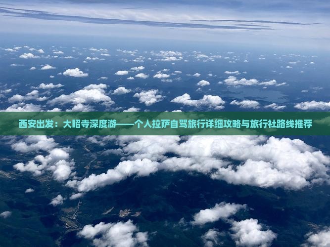 西安出发：大昭寺深度游——个人拉萨自驾旅行详细攻略与旅行社路线推荐