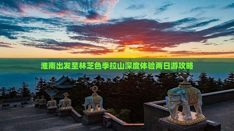 淮南出发至林芝色季拉山深度体验两日游攻略