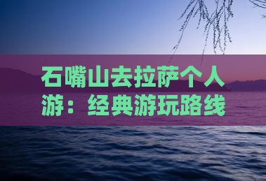 石嘴山去拉萨个人游:经典游玩路线攻略 石嘴山去拉萨个人游:经典游玩路线攻略