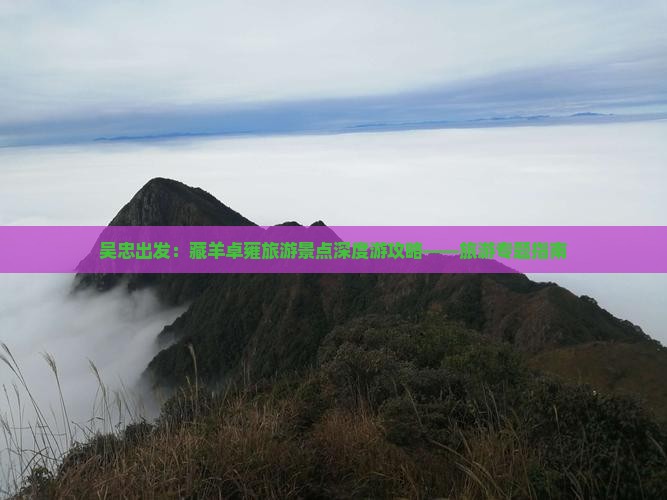 吴忠出发：藏羊卓雍旅游景点深度游攻略——旅游专题指南