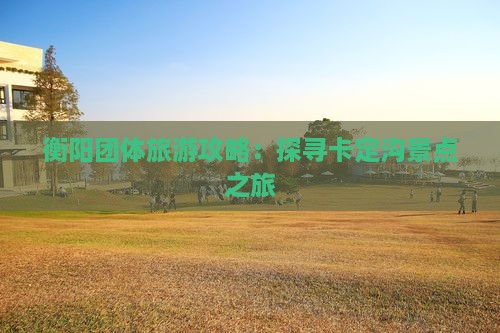 衡阳团体旅游攻略：探寻卡定沟景点之旅