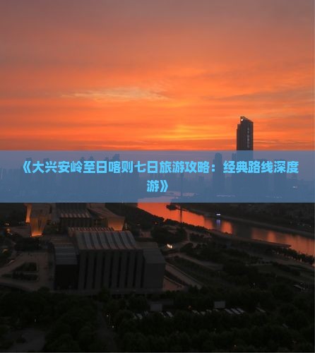 《大兴安岭至日喀则七日旅游攻略:经典路线深度游》 《大兴安岭至日喀则七日旅游攻略:经典路线深度游》