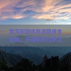 黑河到团体旅游路线全攻略，开启你的拉萨之旅