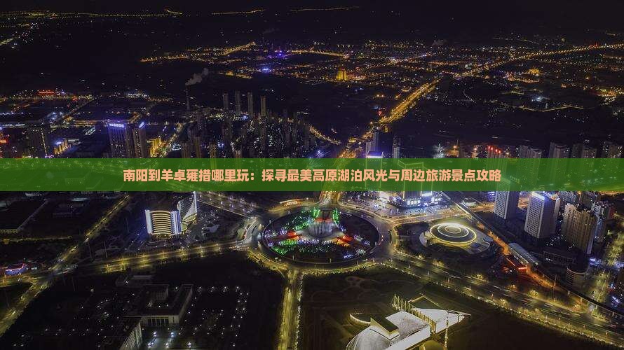 南阳到羊卓雍措哪里玩：探寻最美高原湖泊风光与周边旅游景点攻略