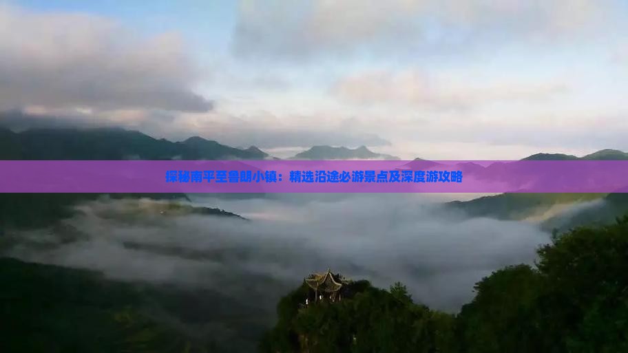 探秘南平至鲁朗小镇：精选沿途必游景点及深度游攻略