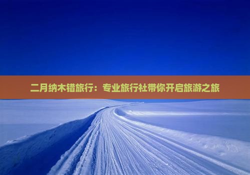 二月纳木错旅行：专业旅行社带你开启旅游之旅