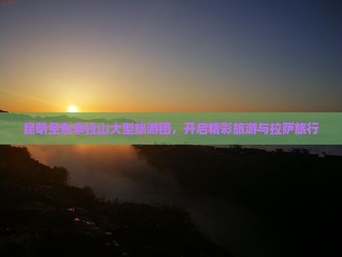昆明至色季拉山大型旅游团，开启精彩旅游与拉萨旅行