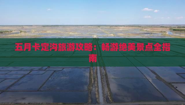 五月卡定沟旅游攻略:畅游绝美景点全指南 五月卡定沟旅游攻略:畅游绝美景点全指南