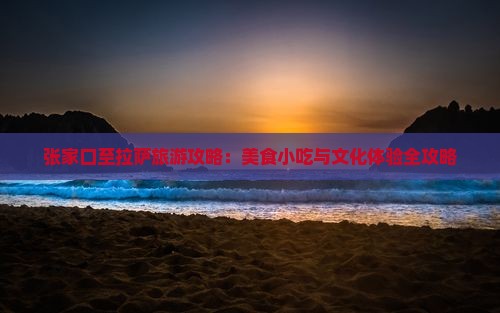 张家口至拉萨旅游攻略:美食小吃与文化体验全攻略 张家口至拉萨旅游攻略:美食小吃与文化体验全攻略