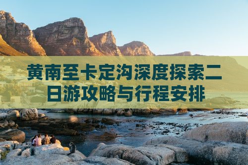 黄南至卡定沟深度探索二日游攻略与行程安排