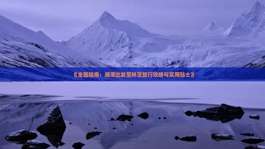 《全面指南：湘潭出发至林芝旅行攻略与实用贴士》