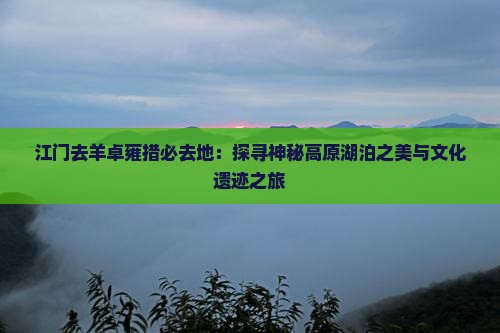 江门去羊卓雍措必去地：探寻神秘高原湖泊之美与文化遗迹之旅
