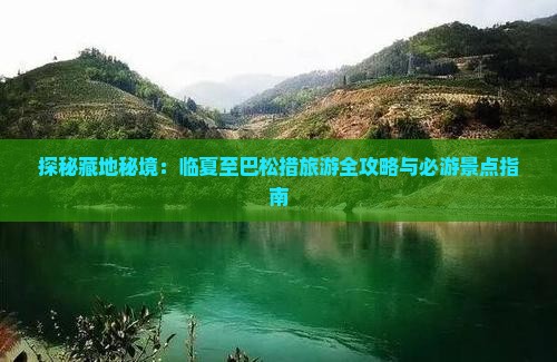 探秘藏地秘境：临夏至巴松措旅游全攻略与必游景点指南