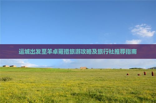 运城出发至羊卓雍措旅游攻略及旅行社推荐指南