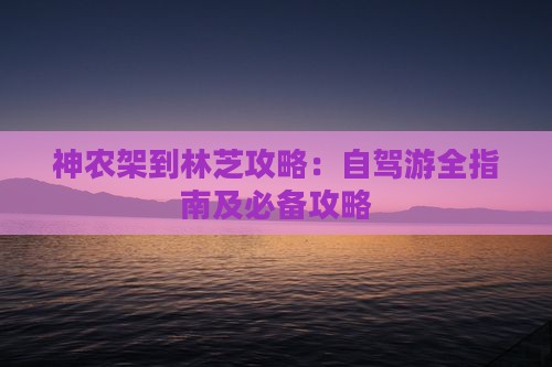 神农架到林芝攻略：自驾游全指南及必备攻略