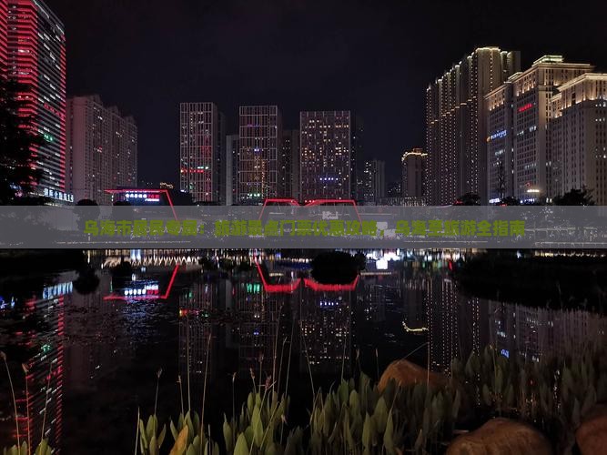 乌海市居民专属：旅游景点门票优惠攻略，乌海至旅游全指南