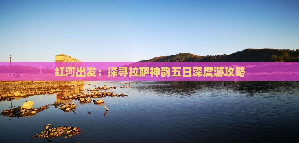 红河出发：探寻拉萨神韵五日深度游攻略
