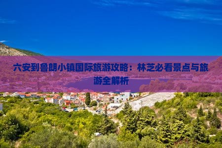 六安到鲁朗小镇国际旅游攻略:林芝必看景点与旅游全解析 六安到鲁朗小镇国际旅游攻略:林芝必看景点与旅游全解析