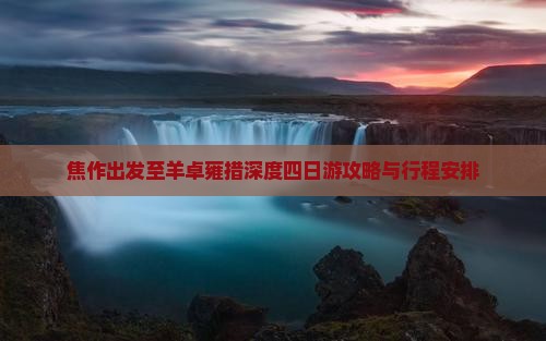 焦作出发至羊卓雍措深度四日游攻略与行程安排
