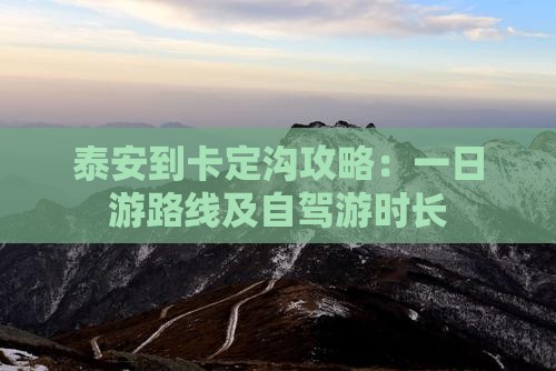 泰安到卡定沟攻略：一日游路线及自驾游时长