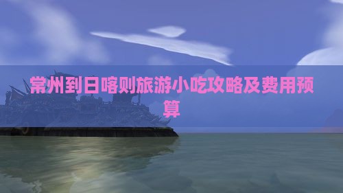 常州到日喀则旅游小吃攻略及费用预算