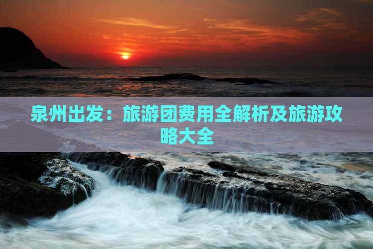 泉州出发：旅游团费用全解析及旅游攻略大全