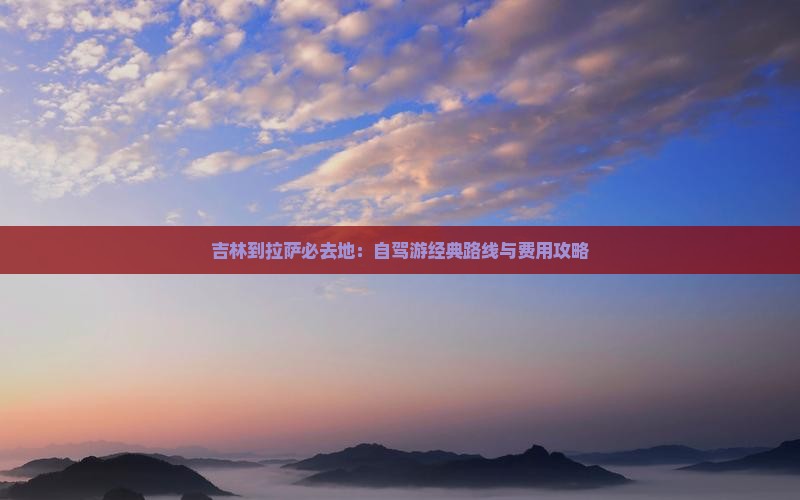 吉林到拉萨必去地：自驾游经典路线与费用攻略