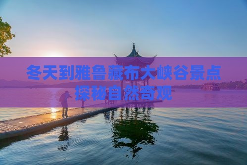 冬天到雅鲁藏布大峡谷景点探秘自然奇观