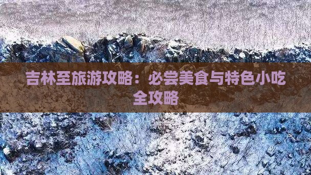 吉林至旅游攻略:必尝美食与特色小吃全攻略 吉林至旅游攻略:必尝美食与特色小吃全攻略