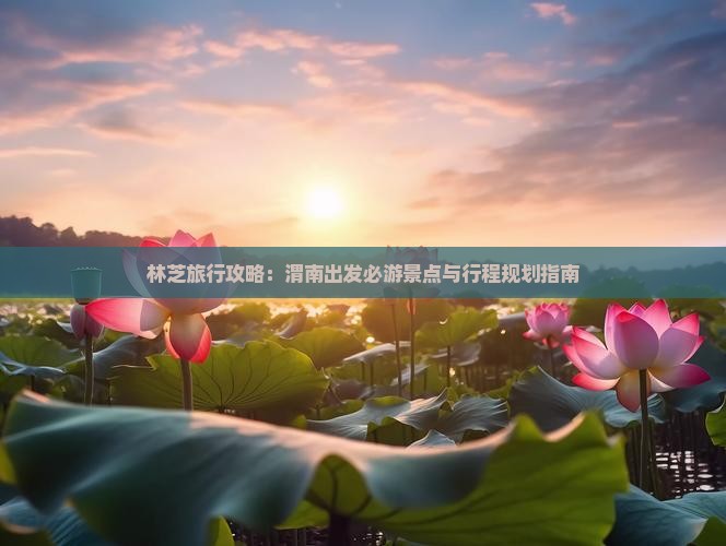 林芝旅行攻略：渭南出发必游景点与行程规划指南