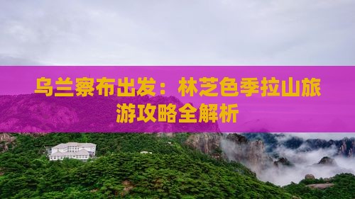 乌兰察布出发：林芝色季拉山旅游攻略全解析