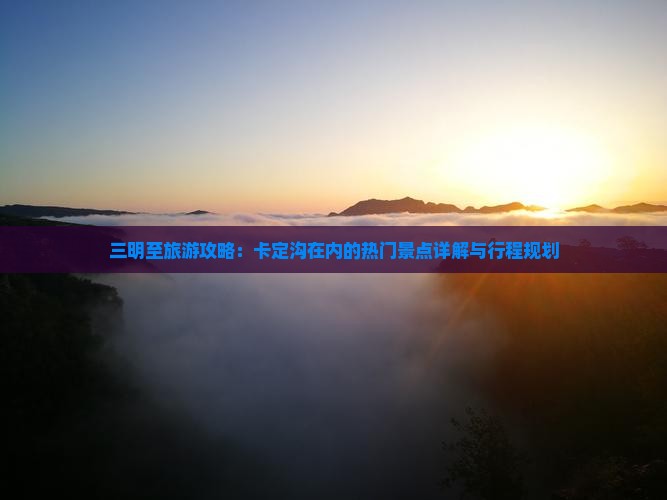 三明至旅游攻略：卡定沟在内的热门景点详解与行程规划