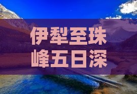 伊犁至珠峰五日深度探险之旅攻略指南