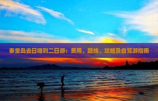 秦皇岛去日喀则二日游：费用、路线、攻略及自驾游指南
