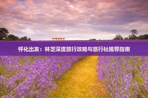 怀化出发：林芝深度旅行攻略与旅行社推荐指南