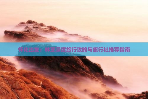 怀化出发：林芝深度旅行攻略与旅行社推荐指南