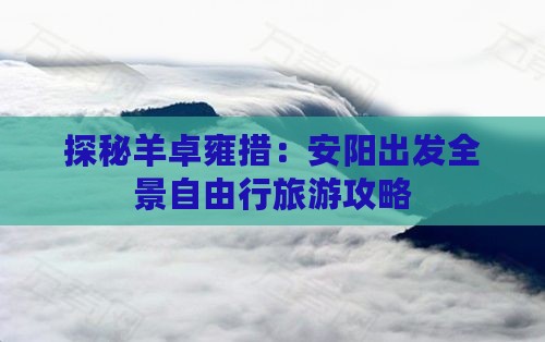 探秘羊卓雍措：安阳出发全景自由行旅游攻略