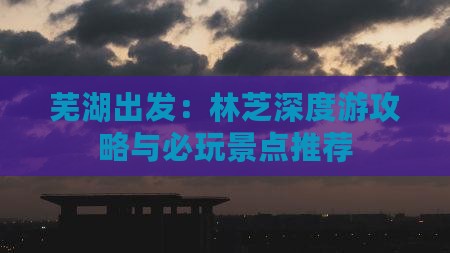 芜湖出发:林芝深度游攻略与必玩景点推荐 芜湖出发:林芝深度游攻略与必玩景点推荐