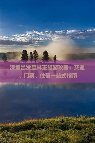 深圳出发至林芝旅游攻略：交通、门票、住宿一站式指南