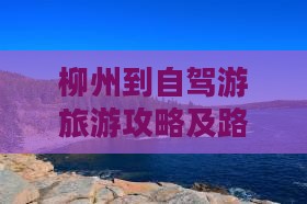 柳州到自驾游旅游攻略及路线推荐 柳州到自驾游旅游攻略及路线推荐