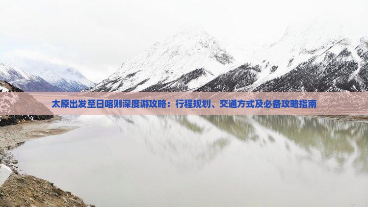 太原出发至日喀则深度游攻略：行程规划、交通方式及必备攻略指南