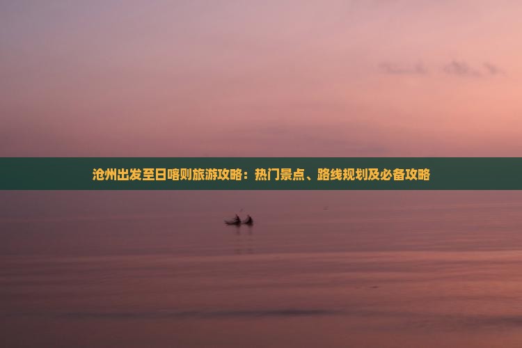沧州出发至日喀则旅游攻略：热门景点、路线规划及必备攻略