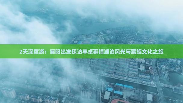 2天深度游：襄阳出发探访羊卓雍措湖泊风光与藏族文化之旅