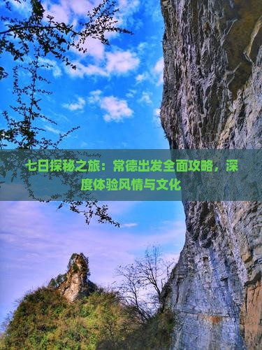 七日探秘之旅：常德出发全面攻略，深度体验风情与文化
