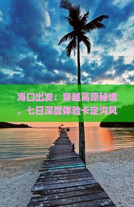 海口出发：穿越高原秘境，七日深度体验卡定沟风情之旅